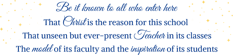 Be it known to all who enter here That Christ is the reason for this school That unseen but ever-present Teacher in its classes The model of its faculty and the inspiration of its students